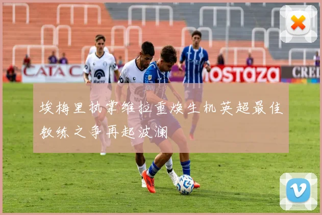 埃梅里执掌维拉重焕生机英超最佳教练之争再起波澜