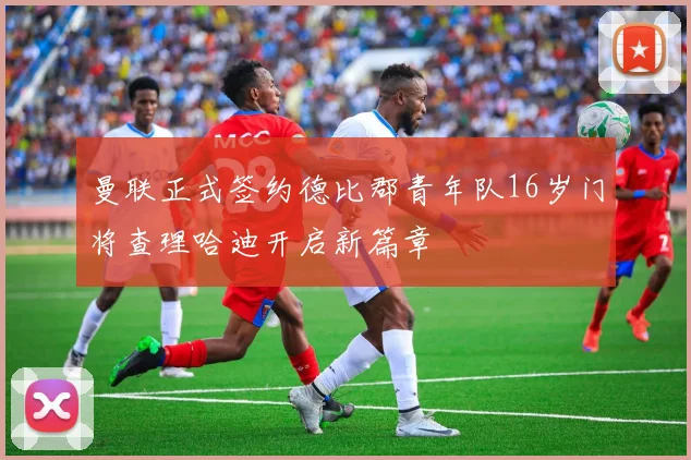 曼联正式签约德比郡青年队16岁门将查理哈迪开启新篇章