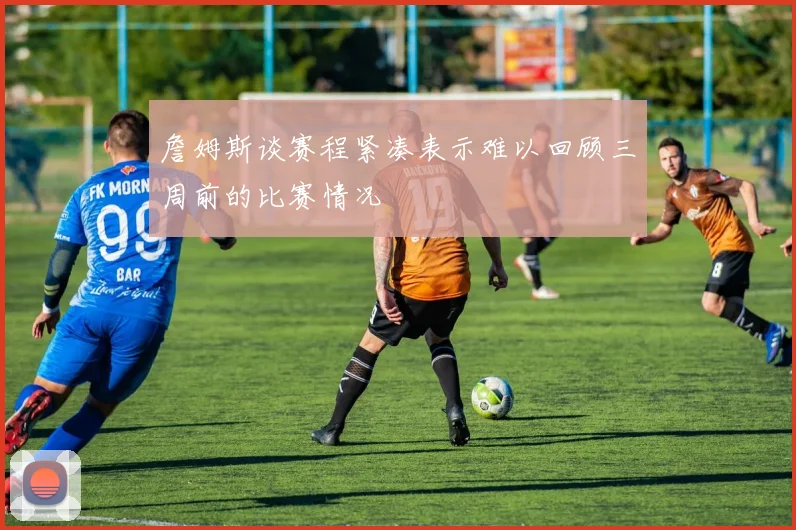 詹姆斯谈赛程紧凑表示难以回顾三周前的比赛情况