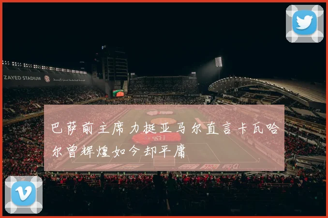 巴萨前主席力挺亚马尔直言卡瓦哈尔曾辉煌如今却平庸