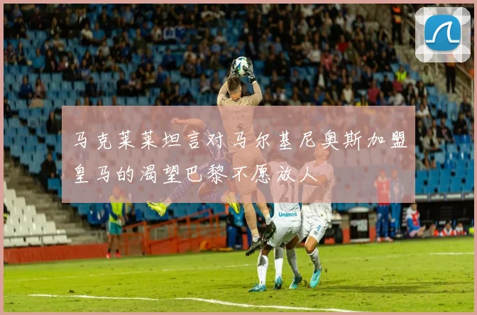 马克莱莱坦言对马尔基尼奥斯加盟皇马的渴望巴黎不愿放人