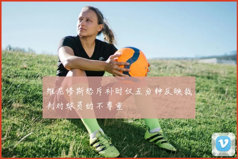 维尼修斯怒斥补时仅五分钟反映裁判对球员的不尊重
