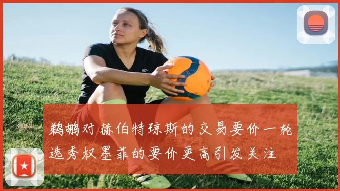 鹈鹕对赫伯特琼斯的交易要价一轮选秀权墨菲的要价更高引发关注