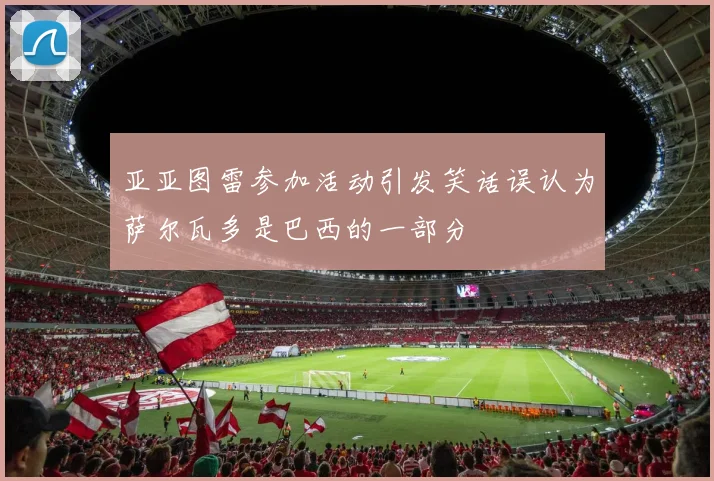 亚亚图雷参加活动引发笑话误认为萨尔瓦多是巴西的一部分