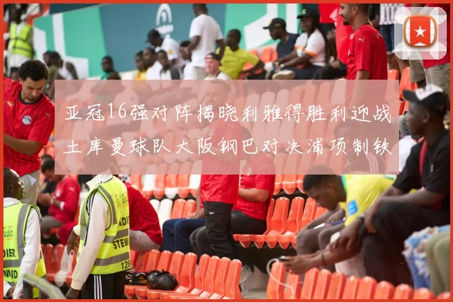 亚冠16强对阵揭晓利雅得胜利迎战土库曼球队大阪钢巴对决浦项制铁
