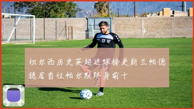 切尔西历史英超进球榜更新兰帕德稳居首位帕尔默跻身前十