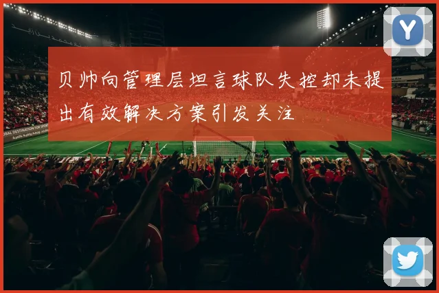 贝帅向管理层坦言球队失控却未提出有效解决方案引发关注