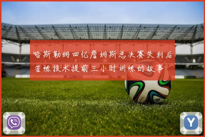 哈斯勒姆回忆詹姆斯总决赛失利后苦练技术提前三小时训练的故事