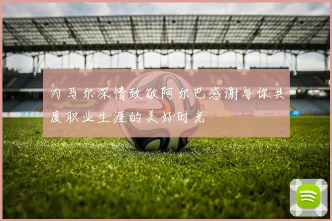 内马尔深情致敬阿尔巴感谢与你共度职业生涯的美好时光