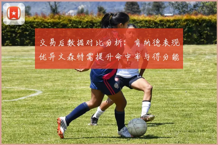 交易后数据对比分析：肯纳德表现优异文森特需提升命中率与得分能力