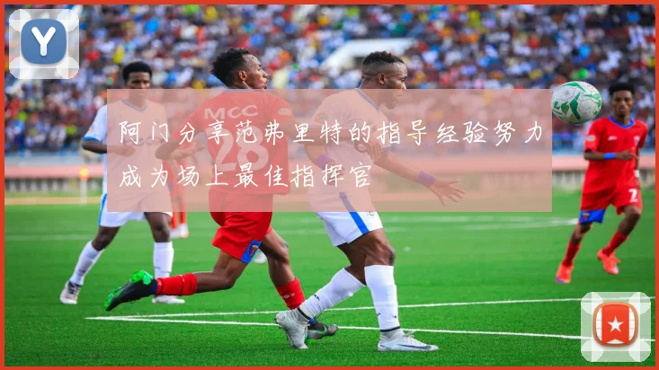 阿门分享范弗里特的指导经验努力成为场上最佳指挥官