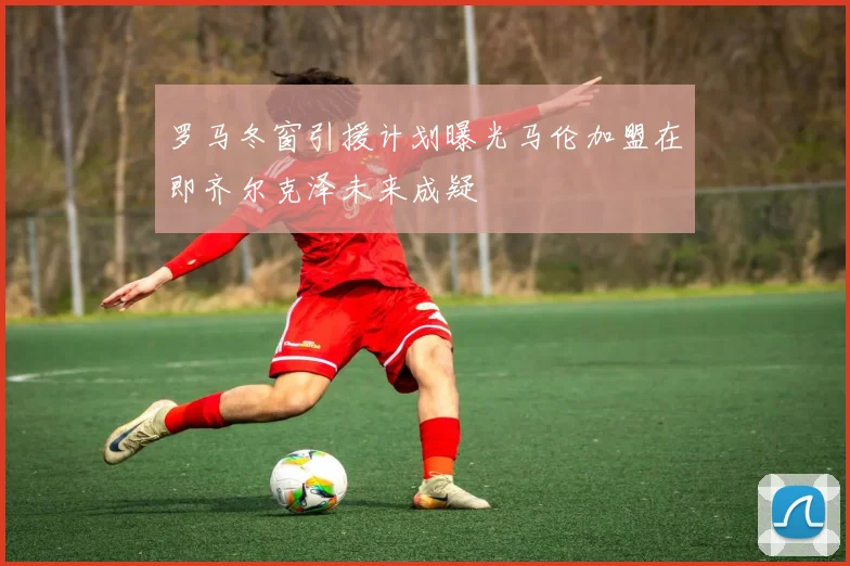罗马冬窗引援计划曝光马伦加盟在即齐尔克泽未来成疑