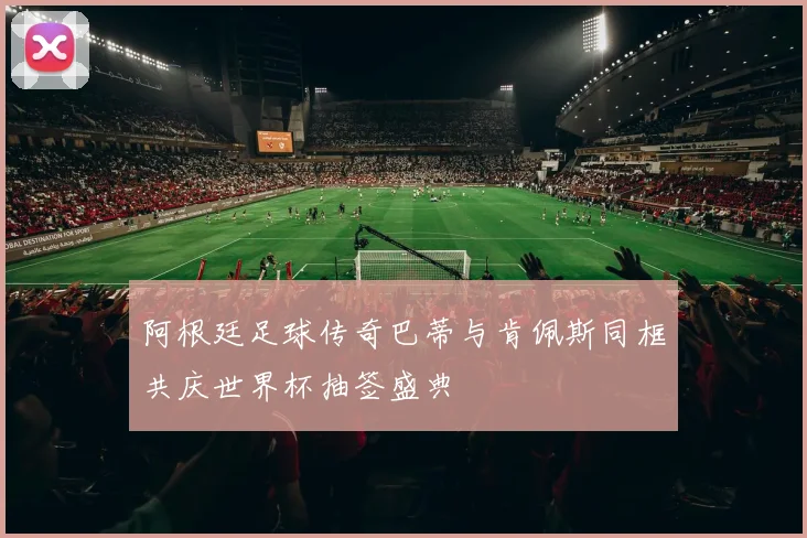 阿根廷足球传奇巴蒂与肯佩斯同框共庆世界杯抽签盛典
