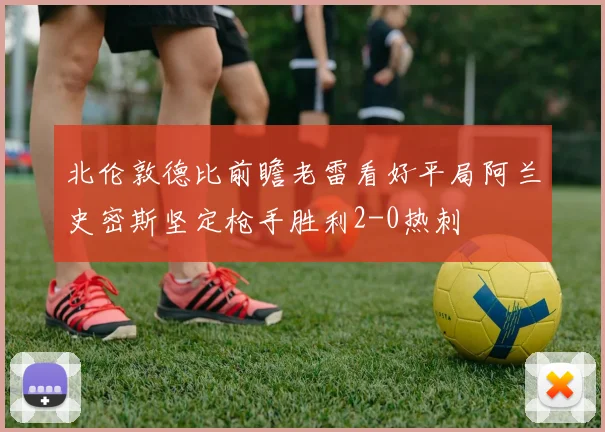北伦敦德比前瞻老雷看好平局阿兰史密斯坚定枪手胜利2-0热刺