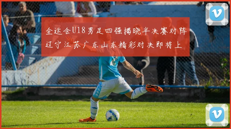 全运会U18男足四强揭晓半决赛对阵辽宁江苏广东山东精彩对决即将上演