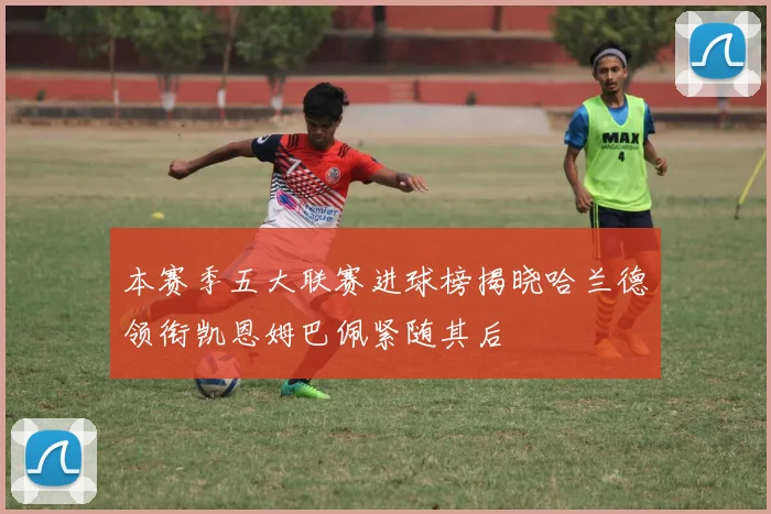 本赛季五大联赛进球榜揭晓哈兰德领衔凯恩姆巴佩紧随其后