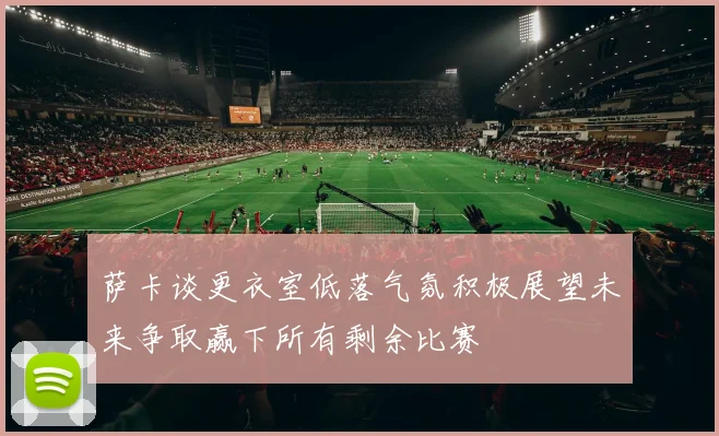萨卡谈更衣室低落气氛积极展望未来争取赢下所有剩余比赛