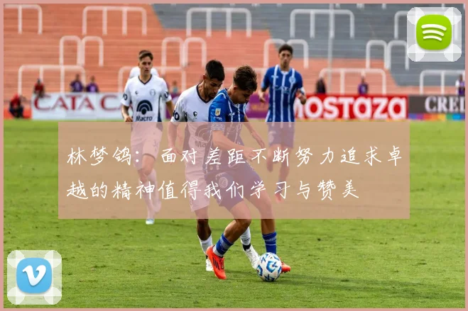 林梦鸽：面对差距不断努力追求卓越的精神值得我们学习与赞美
