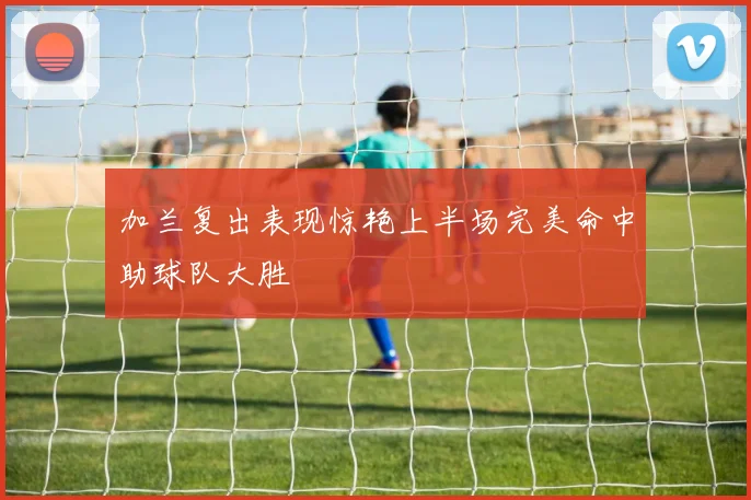 加兰复出表现惊艳上半场完美命中助球队大胜