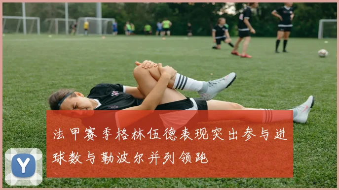 法甲赛季格林伍德表现突出参与进球数与勒波尔并列领跑