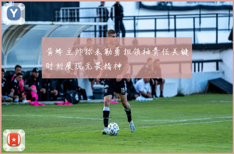 黄蜂主帅称米勒勇担领袖责任关键时刻展现无畏精神