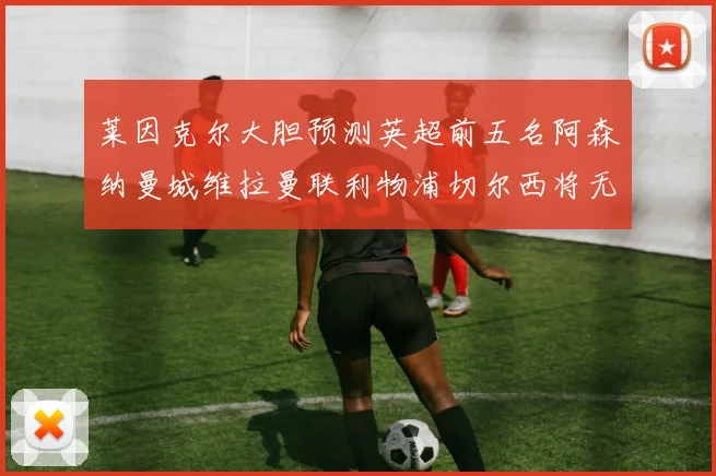 莱因克尔大胆预测英超前五名阿森纳曼城维拉曼联利物浦切尔西将无缘欧战