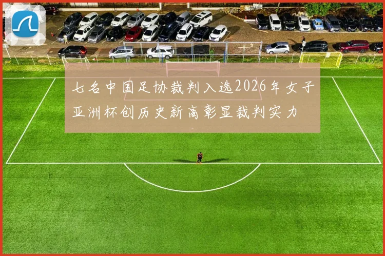 七名中国足协裁判入选2026年女子亚洲杯创历史新高彰显裁判实力