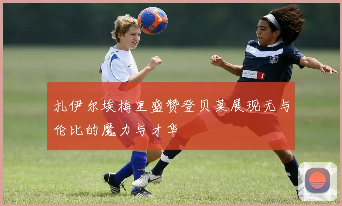 扎伊尔埃梅里盛赞登贝莱展现无与伦比的魔力与才华