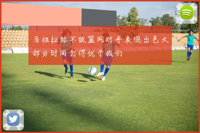 马祖拉称不敌篮网对手表现出色大部分时间打得优于我们