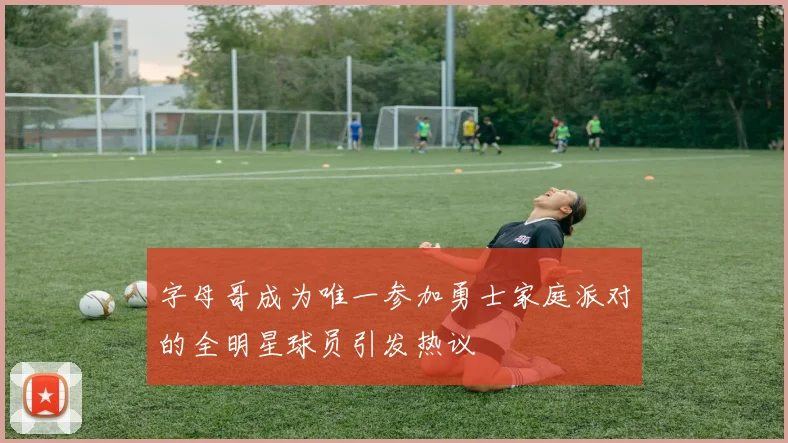 字母哥成为唯一参加勇士家庭派对的全明星球员引发热议