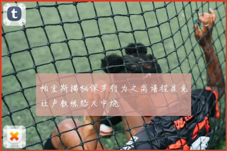 帕金斯揭秘保罗行为之离谱程度竟让卢教练怒火中烧