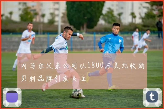内马尔父亲公司以1800万美元收购贝利品牌引发关注