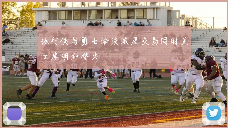 独行侠与勇士洽谈浓眉交易同时关注库明加潜力